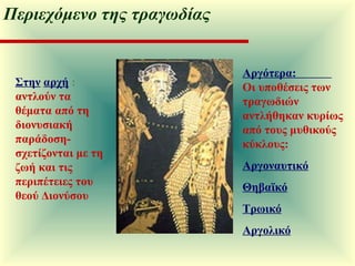 Στην   αρχή  :  αντλούν τα θέματα από τη διονυσιακή παράδοση- σχετίζονται με τη ζωή και τις περιπέτειες του θεού Διονύσου Αργότερα:  Οι υποθέσεις των τραγωδιών αντλήθηκαν κυρίως από τους μυθικούς κύκλους:  Αργοναυτικό Θηβαϊκό Τρωικό Αργολικό Περιεχόμενο της τραγωδίας 