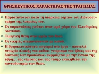 ΘΡΗΣΚΕΥΤΙΚΟΣ ΧΑΡΑΚΤΗΡΑΣ ΤΗΣ ΤΡΑΓΩΔΙΑΣ Παριστάνονταν κατά τη διάρκεια εορτών του Διόνυσου-τμήμα της λατρείας του. Οι παραστάσεις γινόταν στον ιερό χώρο του Ελευθερέως Διονύσου. Τιμητική θέση στον ιερέα του θεού. Οι νικητές στεφανώνονταν με κισσό. Η θρησκευτικότητα εισχωρεί στο έργο – αποτελεί στοιχείο πλοκής του μύθου- γνώρισμα του ήθους και της διάνοιας των προσώπων- εκφράζεται με την έννοια της ύβρης , της νέμεσης και της τίσης- επαληθεύει την παντοδυναμία των θεών.  