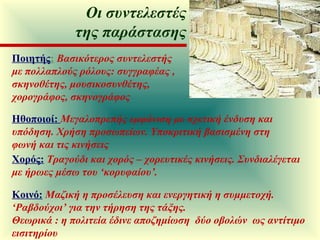 Ποιητής :   Βασικότερος συντελεστής με πολλαπλούς ρόλους: συγγραφέας , σκηνοθέτης, μουσικοσυνθέτης, χορογράφος, σκηνογράφος Ηθοποιοί:  Μεγαλοπρεπής εμφάνιση με σχετική ένδυση και υπόδηση. Χρήση προσωπείων. Υποκριτική βασισμένη στη φωνή και τις κινήσεις Χορός:   Τραγούδι και χορός – χορευτικές κινήσεις. Συνδιαλέγεται με ήρωες μέσω του ‘κορυφαίου’. Κοινό:   Μαζική η προσέλευση και ενεργητική η συμμετοχή. ‘Ραβδούχοι’ για την τήρηση της τάξης.  Θεωρικά : η πολιτεία έδινε αποζημίωση  δύο οβολών  ως αντίτιμο εισιτηρίου Οι συντελεστές της παράστασης 