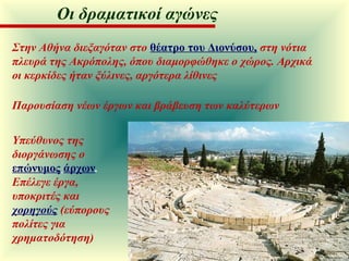 Στην Αθήνα διεξαγόταν στο   θέατρο του Διονύσου,   στη νότια πλευρά της Ακρόπολης, όπου διαμορφώθηκε ο χώρος. Αρχικά οι κερκίδες ήταν ξύλινες, αργότερα λίθινες Παρουσίαση νέων έργων και βράβευση των καλύτερων Υπεύθυνος της διοργάνωσης ο   επώνυμος   άρχων .  Επέλεγε έργα, υποκριτές και  χορηγούς  (εύπορους πολίτες για χρηματοδότηση) Οι δραματικοί αγώνες 