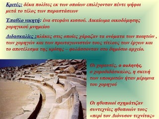 Έπαθλο νικητή :   ένα στεφάνι κισσού. Δικαίωμα οικοδόμησης χορηγικού μνημείου Διδασκαλίες : πλάκες στις οποίες χάραζαν τα ονόματα των ποιητών , των χορηγών και των πρωταγωνιστών τους τίτλους των έργων και το αποτέλεσμα της κρίσης – φυλάσσονταν στο δημόσιο αρχείο.  Οι χορευτές,  ο αυλητής,   ο χοροδιδάσκαλος, η σκευή των υποκριτών ήταν μέριμνα του χορηγού Κριτές:   δέκα πολίτες εκ των οποίων επιλέγονταν πέντε ψήφοι μετά το τέλος των παραστάσεων Οι ηθοποιοί σχημάτιζαν συντεχνίες ηθοποιών τους «περί τον Διόνυσον τεχνίτας» 