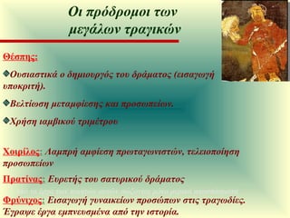 Θέσπης:   Ουσιαστικά ο δημιουργός του δράματος (εισαγωγή υποκριτή).  Βελτίωση μεταμφίεσης και προσωπείων.  Χρήση ιαμβικού τριμέτρου Χοιρίλος :   Λαμπρή αμφίεση πρωταγωνιστών, τελειοποίηση προσωπείων Πρατίνας :   Ευρετής του σατυρικού δράματος Φρύνιχος :   Εισαγωγή γυναικείων προσώπων στις τραγωδίες. Έγραψε έργα εμπνευσμένα από την ιστορία. Από τα έργα των ποιητών αυτών σώζονται μόνο μερικά αποσπάσματα Οι πρόδρομοι των  μεγάλων τραγικών 