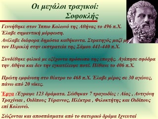 Γεννήθηκε στον Ίππιο Κολωνό της Αθήνας το 496 π.Χ. Έλαβε σημαντική μόρφωση. Ανέλαβε διάφορα δημόσια καθήκοντα. Στρατηγός μαζί με τον Περικλή στην εκστρατεία της Σάμου 441-440 π.Χ. Συνδέθηκε φιλικά με εξέχοντα πρόσωπα της εποχής. Αγάπησε σφόδρα την Αθήνα και δεν την εγκατέλειψε ποτέ. Πέθανε το 406 π.Χ. Πρώτη εμφάνιση στο θέατρο το 468 π.Χ. Έλαβε μέρος σε 30 αγώνες, πάνω από 20 νίκες.  Έργα   : Έγραψε 123 δράματα. Σώθηκαν 7 τραγωδίες : Αίας , Αντιγόνη  Τραχίνιαι , Οιδίπους Τύραννος, Ηλέκτρα , Φιλοκτήτης και Οιδίπους επί Κολωνώ.  Σώζονται και αποσπάσματα από το σατυρικό δράμα Ιχνευταί Οι μεγάλοι τραγικοί: Σοφοκλής 