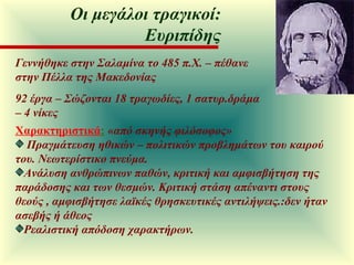 Γεννήθηκε στην Σαλαμίνα το 485 π.Χ. – πέθανε στην Πέλλα της Μακεδονίας 92 έργα – Σώζονται 18 τραγωδίες, 1 σατυρ.δράμα  – 4 νίκες Χαρακτηριστικά :   «από σκηνής φιλόσοφος» Πραγμάτευση ηθικών – πολιτικών προβλημάτων του καιρού του. Νεωτερίστικο πνεύμα.  Ανάλυση ανθρώπινων παθών, κριτική και αμφισβήτηση της παράδοσης και των θεσμών. Κριτική στάση απέναντι στους θεούς , αμφισβήτησε λαϊκές θρησκευτικές αντιλήψεις.:δεν ήταν ασεβής ή άθεος  Ρεαλιστική απόδοση χαρακτήρων. Οι μεγάλοι τραγικοί: Ευριπίδης 
