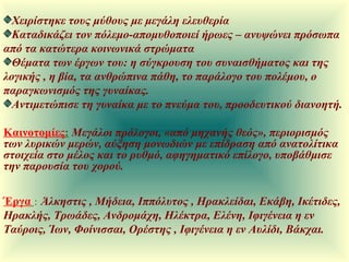 Χειρίστηκε τους μύθους με μεγάλη ελευθερία Καταδικάζει τον πόλεμο-απομυθοποιεί ήρωες – ανυψώνει πρόσωπα από τα κατώτερα κοινωνικά στρώματα Θέματα των έργων του: η σύγκρουση του συναισθήματος και της λογικής , η βία, τα ανθρώπινα πάθη, το παράλογο του πολέμου, ο παραγκωνισμός της γυναίκας. Αντιμετώπισε τη γυναίκα με το πνεύμα του, προοδευτικού διανοητή. Καινοτομίες :   Μεγάλοι πρόλογοι, «από μηχανής θεός», περιορισμός των λυρικών μερών, αύξηση μονωδιών με επίδραση από ανατολίτικα στοιχεία στο μέλος και το ρυθμό, αφηγηματικό επίλογο, υποβάθμισε την παρουσία του χορού. Έργα   :   Άλκηστις , Μήδεια, Ιππόλυτος , Ηρακλείδαι, Εκάβη, Ικέτιδες, Ηρακλής, Τρωάδες, Ανδρομάχη, Ηλέκτρα, Ελένη, Ιφιγένεια η εν Ταύροις, Ίων, Φοίνισσαι, Ορέστης , Ιφιγένεια η εν Αυλίδι, Βάκχαι.  