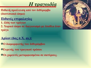 Πιθανή προέλευση από τον διθύραμβο (διονυσιακό άσμα) Πιθανές ετυμολογίες 1. Ωδή των τράγων 2. Χορικό άσμα σε διαγωνισμό με έπαθλο έναν τράγο Αρίων (6ος π.Χ. αι.):   Ο διαμορφωτής του διθυράμβου Ευρετής του τραγικού τρόπου  Οι χορευτές μεταμφιεσμένοι σε σατύρους. Η τραγωδία 
