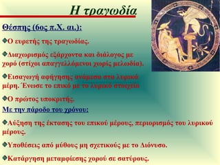 Θέσπης (6ος π.Χ. αι.): Ο ευρετής της τραγωδίας.  Διαχωρισμός εξάρχοντα και διάλογος με χορό (στίχοι απαγγελλόμενοι χωρίς μελωδία).  Εισαγωγή αφήγησης ανάμεσα στα λυρικά μέρη. Ένωσε το επικό με το λυρικό στοιχείο Ο πρώτος υποκριτής. Με την πάροδο του χρόνου:   Αύξηση της έκτασης του επικού μέρους, περιορισμός του λυρικού μέρους.  Υποθέσεις από μύθους μη σχετικούς με το Διόνυσο.  Κατάργηση μεταμφίεσης χορού σε σατύρους.  Η τραγωδία 