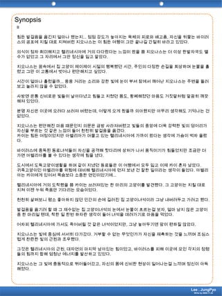 SynopsisII힘든 발걸음을 옮긴지 얼마나 됐는지... 점점 강도가 높아지는 육체의 피로와 배고픔, 자신을 뒤쫓는 바이러스의 공포에 지칠 대로 지쳐버린 지오나스는 이 힘든 여행이 그만 끝나길 간절히 바라고 있었다.의식이 점차 희미해지고 헬리네시아에 거의 다다랐다는 느낌이 왔을 쯤 지오나스는 더 이상 한발자국도 뗄 수가 없었고 그 자리에서 그만 정신을 잃고 말았다.지오나스는 꿈속에서 집 고양이 제이제이 시절의 행복했던 시간, 주인의 다정한 손길을 회상하며 눈물을 흘렸고 그만 이 고통에서 벗어나 편안해지고 싶었다.시간이 얼마나 흘렀을까... 웅웅 거리는 소리와 강한 빛에 눈이 부셔 잠에서 깨어난 지오나스는 주변을 둘러보고 놀라지 않을 수 없었다.사방엔 온통 신비로운 빛들이 날아다녔고 힘들고 지쳤던 몸도, 황폐해졌던 마음도 거짓말처럼 말끔히 깨끗해져 있었다.분명 자신은 이곳에 오려다 쓰러져 버렸는데, 어떻게 오게 됬을까 의아했지만 아무리 생각해도 기억나는 건 없었다.지오나스는 편안해진 마음 때문인지 의문은 금방 사라져버렸고 빛들의 중앙에 더욱 강력한 빛의 덩어리가 자신을 부르는 것 같은 느낌이 들어 천천히 발걸음을 옮겼다.카이는 힘든 여정이었지만 아벨리아가 머물고 있는 헬리네시아에 가까이 왔다는 생각에 가슴이 벅차 올랐다. 바이러스에 중독된 동료녀석들이 자신을 공격해 뒷다리에 상처가 나서 움직이기가 힘들었지만 조금만 더 가면 아벨리아를 볼 수 있다는 생각에 힘을 냈다.도시에서 도둑고양이생활을 하며 같이 지냈던 동료들은 이 여행에서 모두 잃고 이제 카이 혼자 남았다.귀족고양이인 아벨리아를 위험에 대비해 헬리네시아에 먼저 보낸 건 잘한 일이라는 생각이 들었다. 아벨리아는 카이에게 있어서 목숨보다 소중한 연인이었기에...헬리네시아에 거의 도착했을 쯤 카이는 쓰러져있는 한 마리의 고양이를 발견했다. 그 고양이는 지칠 대로 지쳐 이젠 누워 죽음만 기다리는 모습이었다.천천히 살펴보니 평소 좋아하지 않던 인간의 손에 길러진 집 고양이녀석이라 그냥 내버려두고 가려고 했다.발걸음을 옮기려 할 때 그 재수없는 집 고양이녀석의 눈에서 눈물이 흐르는걸 보자, 얼마 남지 않은 고양이중 한 마리일 텐데, 착한 일 한번 하자란 생각이 들어 녀석을 데려가기로 마음을 먹었다.어차피 헬리네시아에 가서도 죽어버릴 것 같은 녀석이었지만, 그냥 놓아두기엔 맘이 편하질 않았다.지오나스는 빛에 중심에 서서히 다가갔다. 거부할 수 없는 무엇인가가 자신을 재촉하는 것을 느끼며 조심스럽게 찬란한 빛의 근원과 조우했다.그것은 헬리네시아의 근원, 대자연의 마지막 남아있는 힘이었고, 바이러스를 피해 이곳에 모인 각지의 정령들의 힘까지 합해 엄청난 에너지를 발산하고 있었다.지오나스는 그 빛에 충동적으로 뛰어들어갔고, 자신의 몸에 신비한 현상이 일어나는걸 느끼며 정신이 아득해졌다.Lee . JungPyoWrite by 2009.11.24