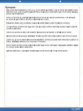 Synopsis혼란스러운 현상이 잠잠해지고 지오나스는 자신의 변화에 놀라워했다. 조금 전 까지만 해도 평범한 고양이였던 지오나스는 신체,사고능력이 놀랍도록 뛰어나게 올라갔고 신비한 힘마저 쓸 수 있게 되었고 겉모습도 인간에 가깝게 변해있었다.카이는 다 죽어가던 집 고양이를 힘들게 헬리네시아 안으로 끌고 들어와 신비해 보이는 나무 밑에 눕힌 후, 자신이 할 일은 다했다고 생각하고 아벨리아를 찾아 나섰다.한참을 찾아 헤매다 외진 곳 한쪽에서 아벨리아를 포함한 몇몇의 고양이 무리를 만나게 되었다. 그 고양이무리는 자신까지 모두 일곱 마리, 아까 끌고 왔던 녀석까지 하면 여덟 마리였고 이들이 고양이족의 최후의 생존자였다.시간이 지나 바이러스의 힘은 더욱 강해졌고, 헬리네시아의 방어능력은 그 한계를 보이고 있었다.헬리네시아에 의지해 살아남은 생명체들은 두려움이 갈수록 커졌고 희망의 불씨가 점차 작아지고 있었다.그러던 어느 날 드디어 재앙이 헬리네시아에 엄습해왔다. 바이러스의 강대한 힘에 의해 곳곳이 오염되기 시작했고, 생명체들은 중독되어 다시 아비규환이 시작되었다.갑자기 닥쳐온 위기에서 카이와 아벨리아를 포함한 일곱 마리의 고양이들은 어쩔 줄 몰라 당황했다. 탈출하는 시간보다 오염이 빨랐기 때문이었다. 절망적인 상황이었다. 고양이들은 두려움에 떨며 서서히 바이러스를 기다릴 수밖에 없었다.Lee . JungPyoWrite by 2009.11.24
