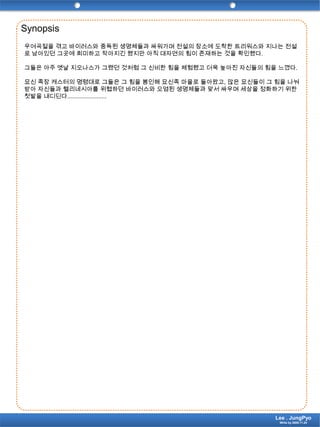 Synopsis우여곡절을 겪고 바이러스와 중독된 생명체들과 싸워가며 전설의 장소에 도착한 트리워스와 지나는 전설로 남아있던 그곳에 희미하고 작아지긴 했지만 아직 대자연의 힘이 존재하는 것을 확인했다.그들은 아주 옛날 지오나스가 그랬던 것처럼 그 신비한 힘을 체험했고 더욱 높아진 자신들의 힘을 느꼈다.묘신 족장 캐스터의 명령대로 그들은 그 힘을 봉인해 묘신족 마을로 돌아왔고, 많은 묘신들이 그 힘을 나눠받아 자신들과 헬리네시아를 위협하던 바이러스와 오염된 생명체들과 맞서 싸우며 세상을 정화하기 위한 첫발을 내디딘다........................Lee . JungPyoWrite by 2009.11.24