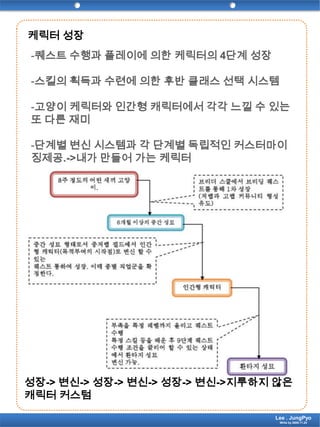 케릭터 성장-퀘스트 수행과 플레이에 의한 케릭터의4단계 성장-스킬의 획득과 수련에 의한 후반 클래스 선택 시스템-고양이 케릭터와 인간형 캐릭터에서 각각 느낄 수 있는 또 다른 재미-단계별 변신 시스템과 각 단계별 독립적인 커스터마이징제공.->내가 만들어 가는 케릭터성장-> 변신-> 성장-> 변신-> 성장-> 변신->지루하지 않은 캐릭터 커스텀Lee . JungPyoWrite by 2009.11.24