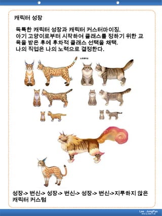 캐릭터 성장독특한 캐릭터 성장과 캐릭터 커스터마이징.아기 고양이로부터 시작하여 클래스를 정하기 위한 교육을 받은 후에 후차적 클래스 선택을 채택.나의 직업은 나의 노력으로 결정한다.성장-> 변신-> 성장-> 변신-> 성장-> 변신->지루하지 않은 캐릭터 커스텀Lee . JungPyoWrite by 2009.11.24
