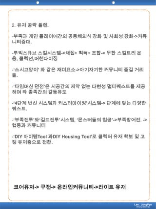 2. 유저 공략 플렌.-부족과 개인 플레이어간의 공동체의식 강화 및 사회성 강화->커뮤니티증대.-루빅스큐브스킬시스템->채집+ 획득+ 조합-> 무한 스킬트리 운용, 콜렉션,머천다이징-‘스시고양이’ 와 같은 재미요소->아기자기한 커뮤니티 즐길 거리들.-‘타임머신 던전’은 시공간의 제약 없는 다변성 멀티퀘스트를 제공하며 타 종족간의 갈등유도-‘4단계 변신 시스템과 커스터마이징’시스템-> 단계에 맞는 다양한 퀘스트.-‘부족전투’와‘길드전투’시스템, ‘몬스터들의 침공’->부족방어전. ->협동과 커뮤니티-‘DIY 아이템Tool 과DIY Housing Tool’로 콜렉터 유저 확보 및 고정 유저층으로 전환.코어유저-> 구전-> 온라인커뮤니티->라이트 유저Lee . JungPyoWrite by 2009.11.24