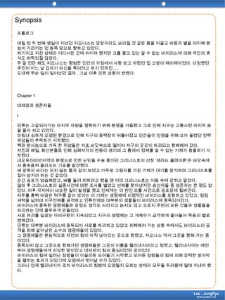 Synopsis프롤로그며칠 전 두 번째 생일이 지났던 지오나스는 당장이라도 쓰러질 것 같은 몸을 이끌고 바람과 별을 의지해 본능이 가리키는 먼 동쪽 땅으로 향하고 있었다. 허기지고 지친 상태라 어디서든 간에 쉬어야 했지만 그를 쫓고 있는 알 수 없는 바이러스에 의해 약간의 휴식도 허락되질 않았다.두 달 전만 해도 지오나스는 평범한 인간의 가정에서 사랑 받고 자랐던 집 고양이 제이제이였다. 다정했던 주인이 어느 날 갑자기 자신을 죽이려고 하기 전까진..... 도대체 무슨 일이 일어났던 걸까.. 그날 이후 모든 상황이 변했다.Chapter 1대재앙과 생존자들I인류는 고갈되어가는 마지막 자원을 쟁취하기 위해 분쟁을 거듭했고 그로 인해 지구는 고통스런 마지막 숨을 몰아 쉬고 있었다.마침내 심하게 오염된 환경으로 인해 지구의 중력장이 뒤틀어졌고 인간들이 전쟁을 위해 쏘아 올렸던 전략위성들이 추락하기 시작했다.핵과 방사능으로 가득 찬 위성들은 지표,바닷속으로 떨어져 지구의 곳곳이 파괴되고 황폐해져 갔다.지진과 해일, 화산분출로 인해 심해지각의 변동이 생기며 그 틈에서 정체를 알 수 없는 기체가 용출하기 시작했다.네오유러피안지역의 분쟁으로 인한 난민을 수송 중이던 그리너스호의 선장 ‘제라드클레이튼’은 바닷속에서 용솟음쳐 올라오는 기포를 발견했다. 배 앞쪽의 바다는 마치 끓는 물과 같이 보였고 어두운 그림자를 가진 기체가 대기를 잠식하며 그리너스호를 집어 삼키려 하는 것 같았다.순간 공포가 엄습해왔고, 배를 돌려 피하려고 했을 땐 이미 그리너스호는 어둠 속에 갇히고 말았다.얼마 후 그리너스호의 실종사건에 대한 조사를 벌였고 선체를 찾아냈지만 승선자들 중 생존자는 한 명도 없었다. 이후 각지에서 비슷한 일이 발생을 했고 전세계는 이 원인 모를 사건으로 공포감에 휩싸인다.저주를 흠뻑 머금은 먹구름 같아 보이는 이 기체는 생명체에 치명적인 바이러스를 포함하고 있었고, 점점 세력을 넓히며 지구전체를 공격하고 인류전체와 대부분의 생물들이 바이러스에 중독되어갔다. 바이러스에 중독된 생명체들은 감정도 생각도 사라지고 늙지도 않고 오로지 주변의 모든 것들과 생물들을 파괴하는 것에 몰두하게 만들었다.서로 파괴를 일삼는 아비규환이 지속되었고 지구의 생명체는 그 개체수가 급격하게 줄어들어 죽음의 별로 변해갔다.인류는 대부분 바이러스에 중독되어 서로를 파괴하고 있었고 피폐해져 가는 상황 속에서도 바이러스의 공격을 피해 살아남은 소수의 생명체들이 있었다.그 생명체들은 본능적으로 자연의 힘이 아직 남아있는 곳으로 향했고, 지오나스 역시 그곳을 향해 가는 중이었다.중독되지 않고 그곳으로 향해가던 생명체들은 그곳의 이름을 헬리네시아라고 칭했고, 헬리네시아는 예전부터 생명체들에게 신성한 땅이었고 대자연의 힘의 중심이었던 곳이었다. 바이러스의 힘에 밀려난 정령들이 이끌리듯 모여들기 시작했고 모여든 정령들의 힘에 의해 강력한 방어막을 펼치는 효과가 되었기에 오염에서 벗어날 수가 있었다. 그러나 언제 헬리네시아 조차 바이러스의 침범에 오염될지 모르는 상태라 모두들 두려움에 떨며 지내야 했다.Lee . JungPyoWrite by 2009.11.24