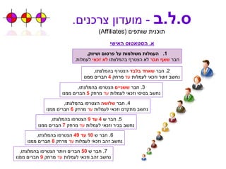 ס . ל . ב   -  מועדון צרכנים . תוכנית שותפים  ( Affiliates ) א .  הסטאטוס האישי העמלות משולמות על פרסום ושיווק , חבר  שאף חבר  לא הצטרף בהמלצתו  לא זכאי  לעמלות . 2.  חבר  שאחד בלבד  הצטרף בהמלצתו , נחשב זוטר וזכאי לעמלות  עד  מרחק  4   חברים ממנו 3.  חבר  ששניים  הצטרפו בהמלצתו , נחשב בסיסי וזכאי לעמלות  עד  מרחק  5   חברים ממנו 4.  חבר  שלושה  הצטרפו בהמלצתו , נחשב מתקדם וזכאי לעמלות  עד  מרחק  6   חברים ממנו 6.  חבר ש  10  עד  49   הצטרפו בהמלצתו , נחשב זהב וזכאי לעמלות  עד  מרחק  8   חברים ממנו 5.  חבר ש   4  עד  9   הצטרפו בהמלצתו , נחשב בכיר וזכאי לעמלות  עד  מרחק  7   חברים ממנו 7.  חבר ש  50   חברים ויותר הצטרפו בהמלצתו , נחשב זהב וזכאי לעמלות  עד  מרחק  9   חברים ממנו 