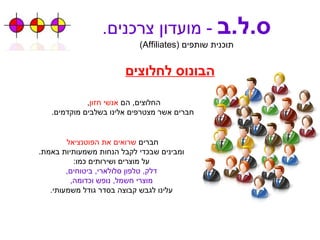 ס . ל . ב   -  מועדון צרכנים . תוכנית שותפים  ( Affiliates ) הבונוס לחלוצים החלוצים ,  הם  אנשי חזון ,  חברים אשר מצטרפים אלינו בשלבים מוקדמים . חברים  שרואים את הפוטנציאל   ומבינים שבכדי לקבל הנחות משמעותיות באמת . על מוצרים ושירותים כמו : דלק ,  טלפון סלולארי ,  ביטוחים , מוצרי חשמל ,  נופש וכדומה , עלינו לגבש קבוצה בסדר גודל משמעותי . 