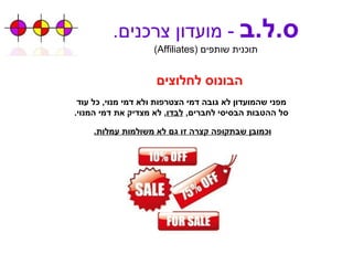 ס . ל . ב   -  מועדון צרכנים . תוכנית שותפים  ( Affiliates ) הבונוס לחלוצים מפני שהמועדון לא גובה דמי הצטרפות ולא דמי מנוי ,  כל עוד סל ההטבות הבסיסי לחברים ,  לבדו ,  לא מצדיק את דמי המנוי . וכמובן שבתקופה קצרה זו גם לא משולמות עמלות . 