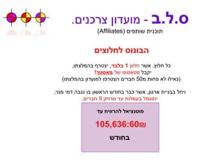 ס . ל . ב   -  מועדון צרכנים . תוכנית שותפים  ( Affiliates ) הבונוס לחלוצים כל חלוץ ,  אשר  חלוץ  1  בלבד ,  יצטרף בהמלצתו , יקבל  סטאטוס של   מאסטר !  ( כאילו לא פחות מ 50  חברים הצטרפו למועדון בהמלצתו ) ויחל בבניית ארגון ,  אשר כבר בחודש הראשון בו נגבה דמי מנוי , יתוגמל בעמלות עד מרחק  9  חברים . 105,636:60₪   פוטנציאל להרוויח עד בחודש 