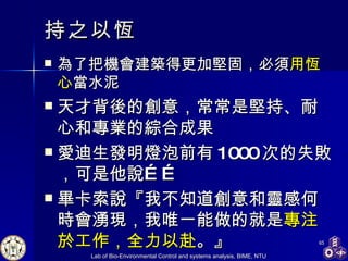 持之以恆 為了把機會建築得更加堅固，必須 用恆心 當水泥 天才背後的創意，常常是堅持、耐心和專業的綜合成果 愛迪生發明燈泡前有 1000 次的失敗，可是他說…… 畢卡索說『我不知道創意和靈感何時會湧現，我唯一能做的就是 專注於工作，全力以赴 。』 