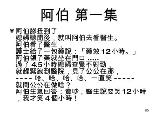 阿伯  第一集 阿伯腳扭到了 媳婦聽聞後，就叫阿伯去看醫生。 阿伯看了醫生， 護士給了一包藥說：「藥效 12 小時。」 阿伯領了藥就坐在門口 ..... 過了 4.5 小時媳婦查覺不對勁， 就趕緊跑到醫院，見了公公在那， ---- 哈、哈、哈、哈、一直笑 ----- 就問公公在做啥？ 阿伯生氣回答：賣吵，醫生說要笑 12 小時，我才笑 4 個小時！ 
