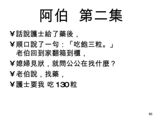 阿伯   第二集 話說護士給了藥後， 順口說了一句：「吃飽三粒。」 老伯回到家翻箱到櫃， 媳婦見狀，就問公公在找什麼？ 老伯說，找藥， 護士要我 吃 130 粒 