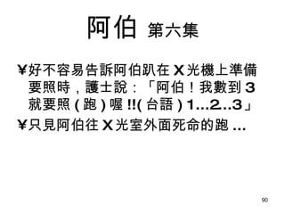阿伯   第六集 好不容易告訴阿伯趴在 X 光機上準備要照時，護士說：「阿伯！我數到 3 就要照 ( 跑 ) 喔 !!( 台語 )   1...2...3 」 只見阿伯往 X 光室外面死命的跑 ... 