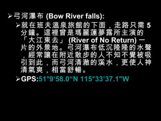 弓河瀑布 (Bow River falls): 就在班夫溫泉旅館的下面，走路只需 5 分鐘。這裡曾是瑪麗蓮夢露所主演的「大江東去」 (River of No Return) 一片的外景地。弓河瀑布低沉隆隆的水聲，經常讓在附近散步的人不知不覺被吸引到此，而弓河清澈的溪水，更使人神清氣爽，相當舒暢。 GPS: 51°9 ‘ 58.0 “ N 115°33 ’ 37.1"W 