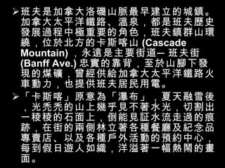 班夫是加拿大洛磯山脈最早建立的城鎮。加拿大太平洋鐵路、溫泉，都是班夫歷史發展過程中極重要的角色，班夫鎮群山環繞，位於北方的卡斯喀山 (Cascade Mountain) ，永遠是主要街道─班夫街 (Banff Ave.) 忠實的靠背，至於山腳下發現的煤礦，曾經供給加拿大太平洋鐵路火車動力，也提供班夫居民用電。 「卡斯喀」原意為「瀑布」，夏天融雪後，光禿禿的山上幾乎見不著水光，切割出一稜稜的石面上，倒能見証水流走過的痕跡，在街的兩側林立著各種餐廳及紀念品專賣店、以及各種戶外活動的預約中心，每到假日遊人如織，洋溢著一幅熱鬧的畫面。 