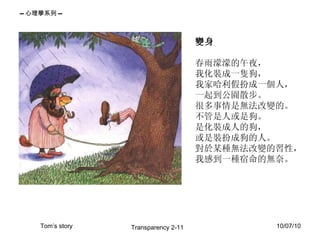 變身  春雨濛濛的午夜， 我化裝成一隻狗， 我家哈利假扮成一個人， 一起到公園散步。 很多事情是無法改變的。 不管是人或是狗。 是化裝成人的狗， 或是裝扮成狗的人。 對於某種無法改變的習性， 我感到一種宿命的無奈。  