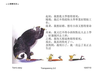 起初，我想進大學想得要死； 隨後，我巴不得趕快大學畢業好開始工作； 接著，我想結婚、想有小孩又想得要命； 再來，我又巴不得小孩快點長大去上學，好讓我回去上班； 之後，我每天想退休想得要死； 現在，我真的快死了…， 忽然間，我明白了，我一直忘了真正去生活 