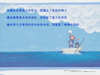 你總是看著遠方的星光 , 卻遺忘了眼前的燈火 總是憧憬著未來的美好 , 卻忽略了當下的享受 總是等不及著美好時光快快來到 , 卻厭惡了磨磳的等待。 