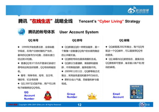 腾讯“在线生活”战略全线                                                  Tencent’
                                                                        Tencent’s “Cyber Living” Strategy
                                                                                         Living”

                     腾讯的帐号体系                           User Account System

                     QQ 帐号                                        QQ 群号                       QQ 邮箱

             1999年开始免费注册，全部由数                               QQ群是QQ的一种附加服务，是一         QQ邮箱是2002年推出，每个QQ号
          字组成，在用户注册时随机产生的，                                  个聚集一定数量QQ用户的长期而稳定         配送一个QQ邮件，可以直接用QQ号
          最早的QQ帐号为5位数，目前长度已                                 的公共聊天室。                   码登录。
          经达到10位数。                                           QQ群的号码也是系统随机生成。          QQ 邮箱与QQ紧密结合，直接点击
           普通QQ号3个月内不登录纪录或付                                 QQ群分为普通群、高级群和超级         QQ面板即可登录，省去输入帐户名/密
          费号码没有及时续费，QQ号码将被回                                 群，不同等级的群，服务权限不同。          码的麻烦。
          收。                                                 2009年11月11日，QQ群等级正式
           靓号：特殊号码，短号、生日号、                                 推出，采用金色皇冠和数字作为标识。
          情侣号、纪念号码等                                          群积分由人气值、贡献值和参与值
           QQ 2007正式版开始，用户可以将                              组成。
          电子邮箱绑定QQ号码。

                 QQ
                                                               Group                      Email
                 Account
                                                               Number                     Account
                 Number

SINA 新浪 Copyright 1996-2009 SINA.com. All Rights Reserved               12                                   导读
 