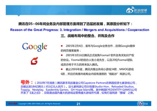 腾讯在05~06年间业务及内部管理方面得到了迅猛的发展，其原因分析如下：
           腾讯在05~06年间业务及内部管理方面得到了迅猛的发展，其原因分析如下：
  Reason of the Great Progress: 3. Integration / Mergers and Acquisitions / Cooperaction
                                                            三、战略布局中的整合、并购及合作

                                                               2005年2月4日，宣布与Google业务合作，启用Google提供
                                                            的网页搜索服务；
                                                               2005年3月16日腾讯正式收购Foxmail 软件及有关知识产权
                                                            的协议。Foxmail的创办人张小龙先生，以及20位Foxmail团队
                                                            成员亦将于不久的将来加入腾讯。
                                                               截止2006年底，腾讯共推出休闲小游戏34款，MMOG游戏
                                                            6款，并且仍有意向收购业内较有潜质的“刚起步”网游公司。


             号外：（2010年7月消息）腾讯联手风投基金公司Capstone Partners在韩国投资七家游戏公司，
             总额达到184亿韩元（约1亿元人民币）。这七家网游公司分别是Studio Hon、Reloaded Studios、
             Toppig、Nextplay、Eyedentity Games、GH Hope Island等。其中韩国EYEDENTITY GAMES公司
             开发了《龙之谷》，目前是由国内最大的游戏运营商盛大游戏所代理，似有打造网游“围城”之势。



SINA 新浪 Copyright 1996-2009 SINA.com. All Rights Reserved            21                              导读
 