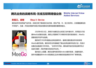 腾讯业务的战略布局-无线互联网增值业务                                          Mobile Internet Value
                                                                        Added Services

            阶段三、自有                           Step 3: Device
            腾讯抢夺手持终端产品市场，目前已有了具体的行动方案，将生产高、中、低三档手机，分别覆盖腾讯的
            不同用户。无疑，开发自有操作系统才是实现移动互联网版图的重要突破点。


                                                     2010年4月13日，英特尔与腾讯在北京签订合作意向书，共同致力于发
                                               展MeeGo的联合创新。腾讯公司联席CTO 熊明华在签约现场表示，MeeGo
                                               是最佳的开发平台选择。
                                                     腾讯将于2010年底推出自有品牌手机，值得注意的是该手机将采用
                                               MeeGo操作系统。腾讯早在去年就确定了推出自有品牌手机的计划，而该计
                                               划真正实施是在今年年初。“去年年中开始，腾讯就开始对自有品牌手机计
                                               划进行调研，同时考察未来的合作伙伴。”
                                                     据内部人士透露，腾讯也曾考虑采用Android操作系统，但最终放弃，
                                               其并未透露放弃Android的原因以及未来腾讯将选择的OEM厂商等信息。




SINA 新浪 Copyright 1996-2009 SINA.com. All Rights Reserved     26                                导读
 