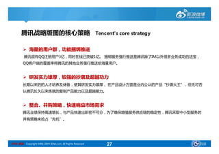 腾讯战略版图的核心策略                                          Tencent's core strategy


          海量的用户群，功能捆绑推送
         腾讯现有QQ注册用户3亿，同时在线已突破1亿。 捆绑服务强行推送是腾讯除了IM以外很多业务成功的法宝，
         QQ客户端的覆盖率将腾讯的其他业务强行推送给海量用户。


          研发实力雄厚，较强的抄袭及超越功力
         长期以来的的人才培养及储备，使其研发实力雄厚， 在产品设计方面是业内公认的产品“抄袭大王”，但无可否
         认腾讯长久以来炼就的复制产品能力以及超越能力。


          整合、并购策略，快速响应市场需求
         腾讯业绩保持高速增长，与产品快速出新密不可分，为了确保增值服务供应链的稳定性，腾讯采取中小型服务的
         并购策略来抢占“先机”。




SINA 新浪 Copyright 1996-2009 SINA.com. All Rights Reserved       27                    导读
 