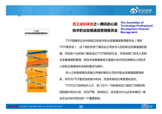 The Committee of
                                                              员工成长体系之一腾讯的心脏       Technology Professional
                                                                                  Development Channel
                      TTCP                                    技术职业发展通道管理委员会       Management
                 技术职业发展通道管理委员会



                                                            TTCP是腾讯企业内部成立的技术职业发展通道管理委员会（简称

                                                      TTCP委员会），这个组织负责了腾讯全公司技术人员的职业发展通道的管
                                 ello w）
                         权威（F
                                                      理。而且各个业务部门都会成立TTCP组织的分会，负责该部门技术人员职
                          资深专
                                  家（
                                     Ma st
                                           er）        业发展通道的管理。各技术发展通道成立通道分会共同负责腾讯公司技术
                        专家（Ex p
                                   ert）
                                                      人员职业通道相关体系的建设与维护。
                       骨 干（
                              Spec
                                   ial ist）
                                                            而人力资源部是负责建立并维护腾讯公司技术职业发展通道管理体
                                     ediate）
                        （Interm
                    有经验者
                                                      系，并作为TTCP委员会的秘书机构，负责体系的日常管理和运作。
                       初做 者
                              （En
                                    t ry）
                                                            TTCP为了培养技术人才，专门为T1~T6职级的员工制定了详细而有
                      技术人员通道
                                                      效的提升培训计划，并且严格、坚持执行。这也是为什么近些年腾讯一直

                                                      走在业内技术前沿的一个重要原因。

SINA 新浪 Copyright 1996-2009 SINA.com. All Rights Reserved        33                                  导读
 