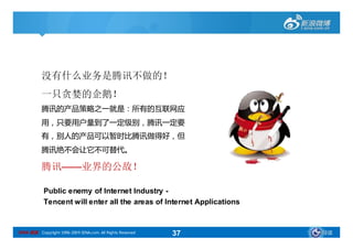 没有什么业务是腾讯不做的！
           一只贪婪的企鹅！
           腾讯的产品策略之一就是：所有的互联网应
           用，只要用户量到了一定级别，腾讯一定要
           有，别人的产品可以暂时比腾讯做得好，但
           腾讯绝不会让它不可替代。

           腾讯——业界的公敌！

            Public enemy of Internet Industry -
            Tencent will enter all the areas of Internet Applications


SINA 新浪 Copyright 1996-2009 SINA.com. All Rights Reserved   37          导读
 