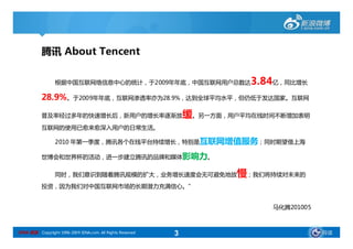 腾讯 About Tencent

                 根据中国互联网络信息中心的统计，于2009年年底，中国互联网用户总数达                       3.84亿，同比增长
           28.9%。于2009年年底，互联网渗透率亦为28.9%，达到全球平均水平，但仍低于发达国家。互联网

           普及率经过多年的快速增长后，新用户的增长率逐渐放                             缓。另一方面，用户平均在线时间不断增加表明
           互联网的使用已愈来愈深入用户的日常生活。

                 2010 年第一季度，腾讯各个在线平台持续增长，特别是互联网增值服务；同时期望借上海

           世博会和世界杯的活动，进一步建立腾讯的品牌和媒体影响力。


                 同时，我们意识到随着腾讯规模的扩大，业务增长速度会无可避免地放                        慢；我们将持续对未来的
           投资，因为我们对中国互联网市场的长期潜力充满信心。”


                                                                              马化腾201005



SINA 新浪 Copyright 1996-2009 SINA.com. All Rights Reserved   3                             导读
 