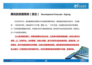 腾讯的发展预测（言论）                                      Development Forecast - Saying


                 2010年8月2日，腾讯董事局主席兼CEO马化腾在微博中表示，腾讯晚些时候会开放API。 马化腾

           称：“会开放API的。只是还差不少工作量，要晚一些。”今年3月底，马化腾在谈及开放API时曾表

           示，SNS则具有很强的互动性，开放接口后可以增加很多应用，国内的平台也在尝试这样做，但实际上

           这一产业还是比较落后。

                   以上观点暗示我们：中国互联网企业走出去、引进来方面的发展战略，应该以资本为

           纽带，以“开放平台、合作网络”为核心思路。基于开放平台的快速对接、资源共享、业

           务联动，基于利益联盟的合作网络，比独立发展更加有效。腾讯即将在现有的封闭体系基

           础上建立一个相对独立而开放的平台，并且与现有的体系实现用户互通、资源共享。




SINA 新浪 Copyright 1996-2009 SINA.com. All Rights Reserved      39                           导读
 