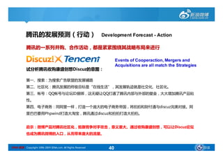 腾讯的发展预测（行动）                                      Development Forecast - Action

           腾讯的一系列并购、合作活动，都是紧紧围绕其战略布局来进行

                                                                    Events of Cooperaction, Mergers and
                                                                    Acquisitions are all match the Strategies
           试分析腾讯收购康盛创想Discuz的意图：

           第一、搜索：为搜索广告联盟的发展铺路
           第二、社区化：腾讯发展的终极目标是“在线生活”，其发展轨迹就是社交化、社区化。
           第三、帐号：QQ帐号与论坛ID捆绑，这无疑让QQ打通了腾讯内部与外部的壁垒，大大增加腾讯产品粘
           性。
           第四、电子商务：同阿里一样，打造一个庞大的电子商务帝国，将拍拍和财付通与discuz完美对接。阿
           里巴巴要用Phpwind打造大淘宝，腾讯通过discuz和拍拍打造大拍拍。


           启示：微博产品对腾讯社区化，抵御竞争对手攻击，意义重大。通过收购康盛创想，可以让Discuz论坛
           也成为腾讯微博的入口，从而带来庞大的流量。


SINA 新浪 Copyright 1996-2009 SINA.com. All Rights Reserved      40                                               导读
 