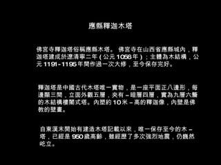 佛宮寺釋迦塔俗稱應縣木塔。 佛宮寺在山西省應縣城內，釋迦塔建成於遼清寧二年 ( 公元 1056 年 ) ；主體為木結構，公元 1191-1195 年間作過一次大修，至今保存完好。 釋迦塔是中國古代木塔唯一實物，是一座平面正八邊形，每邊顯三間，立面外觀五層，夾有 ­ 暗層四層，實為九層六簷的木結構樓閣式塔。內塑約 10 米 ­ 高的釋迦像，內壁是佛教的壁畫。 自東漢末開始有建造木塔記載以來，唯一保存至今的木 ­ 塔，已經是 950 歲高齡，雖經歷了多次強烈地震，仍巍然屹立。 應縣釋迦木塔 