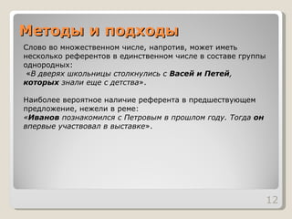 Методы и подходы Слово во множественном числе, напротив, может иметь несколько референтов в единственном числе в составе группы однородных: « В дверях школьницы столкнулись с  Васей и Петей ,  которых  знали еще с детства ». Наиболее вероятное наличие референта в предшествующем предложение, нежели в реме: « Иванов  познакомился с Петровым в прошлом году. Тогда  он  впервые участвовал в выставке ».  