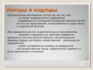 Методы и подходы Относительное местоимение ( котор-ый,-ая,-ое,-ые )  - не имеют анафорических референтов  - кореферентны последней ближайшей именной группе  из того же предложения, согласованной по роду-числу,  и отделенной запятой.  Имя нарицательное это существительное-классификатор - отражает определенные признаки референта  (должность или род занятий персоны, организационно- правовую форму или форму хозяйственной  деятельности предприятия)   - может употребляться вообще не референтно  (во множественном числе, творительном падеже и в  роли приложения-уточнения) 
