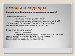 Методы и подходы Косвенное обозначение персон и организаций Обозначение персон - не именуются по должностям - исключение для определенных категорий VIP  ("президент", "королева", "министр"  и даже без  упоминания имени собственного в тексте) Обозначение организаций - является нормой ( Сбербанк  предупредил о возможных технических  сбоях, теперь клиентам  банка  надо работать с  банкоматами с особой осторожностью) 