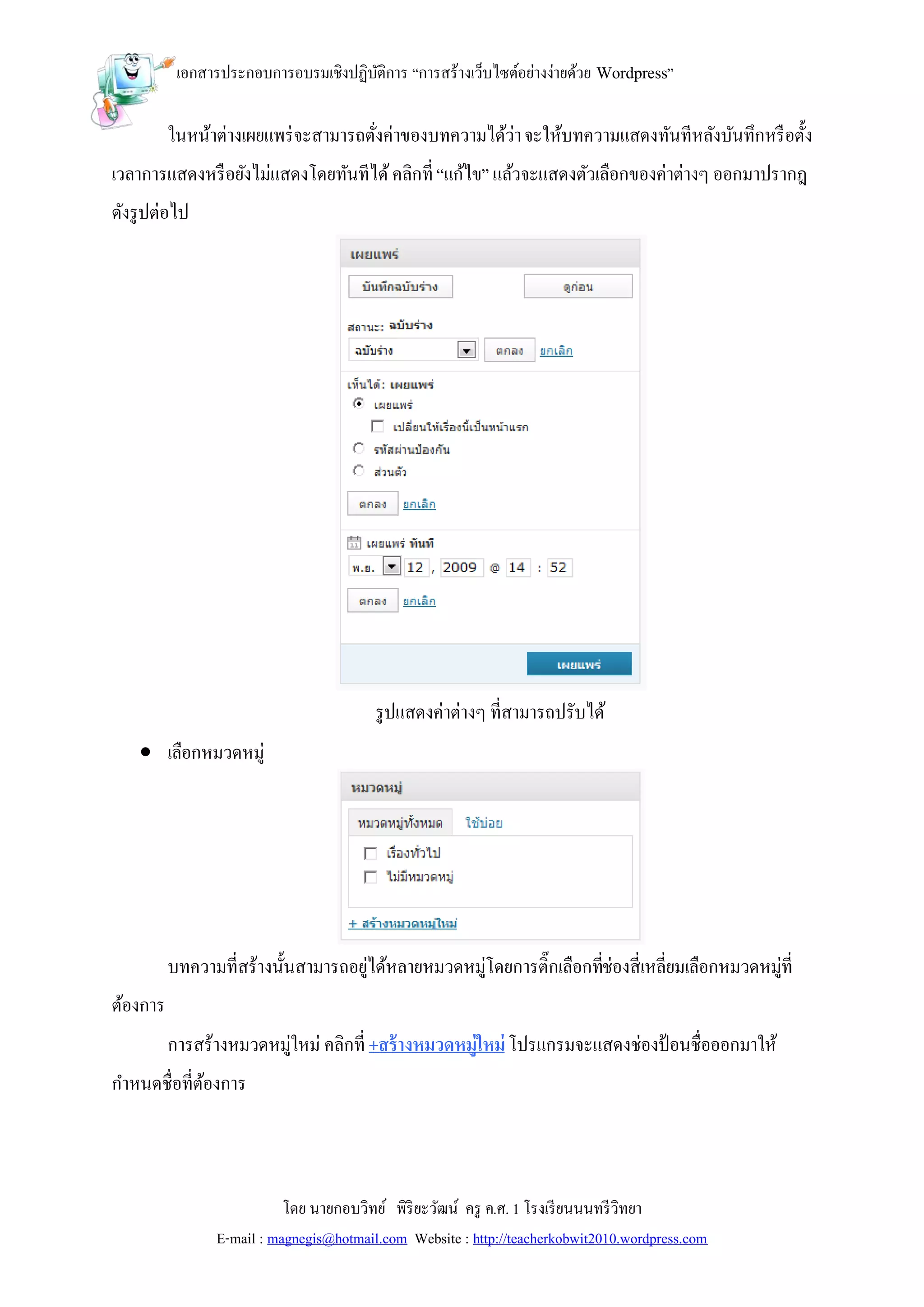 เอกสารประกอบการอบรมเชิงปฏิบติการ “การสร้างเว็บไซต์อย่างง่ายด้วย Wordpress”
                                      ั

          ในหน้าต่างเผยแพร่ จะสามารถตังค่าของบทความได้ว่า จะให้บทความแสดงทันทีหลังบันทึกหรื อตั้ง
                                      ่
เวลาการแสดงหรื อยังไม่แสดงโดยทันทีได้ คลิกที่ “แก้ไข” แล้วจะแสดงตัวเลือกของค่าต่างๆ ออกมาปรากฎ
ดังรู ปต่อไป




                                         รู ปแสดงค่าต่างๆ ที่สามารถปรับได้
     เลือกหมวดหมู่




          บทความที่สร้างนั้นสามารถอยูได้หลายหมวดหมู่โดยการติ๊กเลือกทีช่องสี่เหลี่ยมเลือกหมวดหมู่ที่
                                     ่                               ่
ต้องการ
          การสร้างหมวดหมู่ใหม่ คลิกที่ +สร้ างหมวดหมู่ใหม่ โปรแกรมจะแสดงช่องป้ อนชื่อออกมาให้
กาหนดชื่อที่ตองการ
             ้



                           โดย นายกอบวิทย์ พิริยะวัฒน์ ครู ค.ศ. 1 โรงเรี ยนนนทรี วิทยา
                E-mail : magnegis@hotmail.com Website : http://teacherkobwit2010.wordpress.com
 