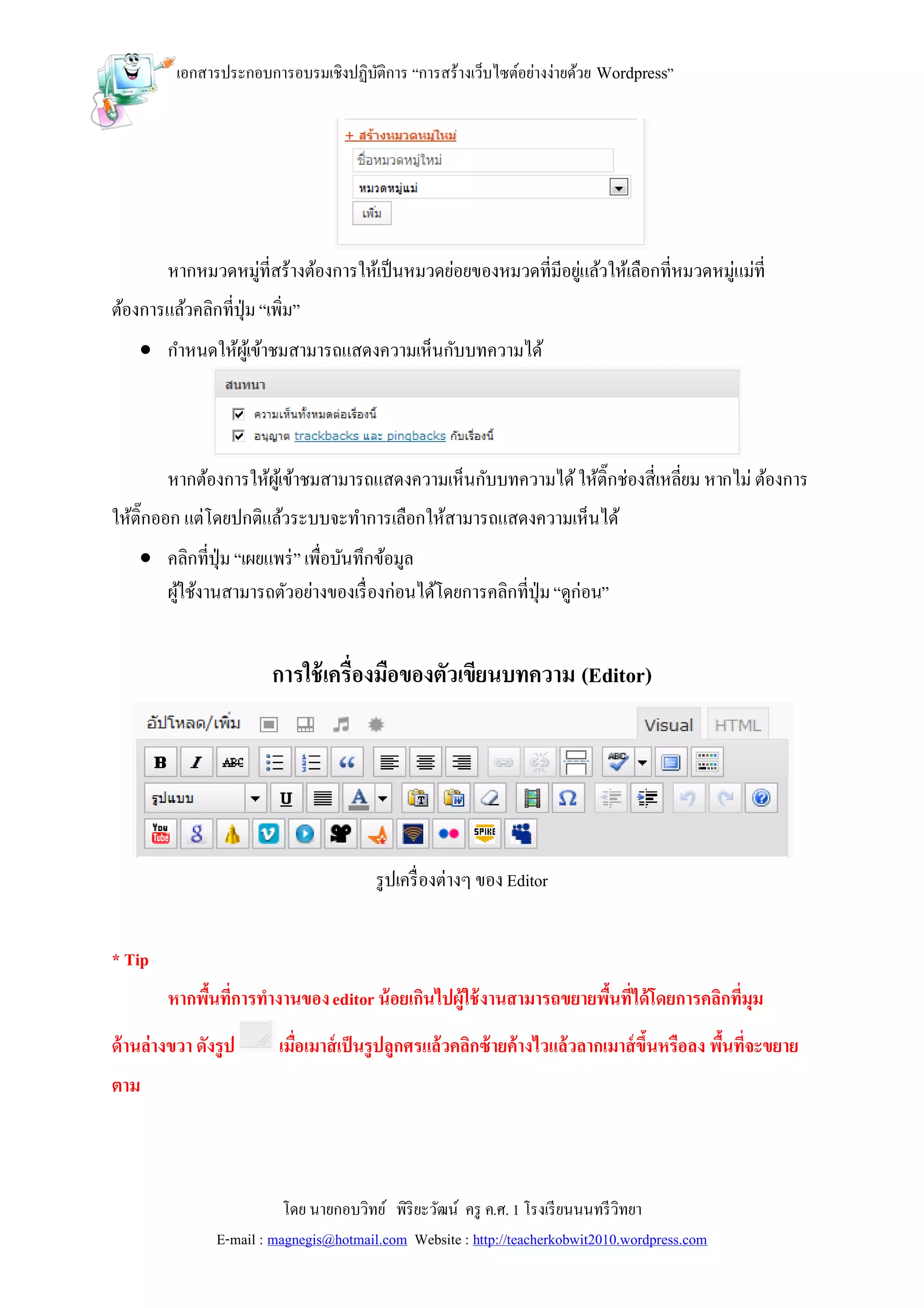 เอกสารประกอบการอบรมเชิงปฏิบติการ “การสร้างเว็บไซต์อย่างง่ายด้วย Wordpress”
                                     ั




        หากหมวดหมู่ที่สร้างต้องการให้เป็ นหมวดย่อยของหมวดที่มีอยูแล้วให้เลือกที่หมวดหมู่แม่ที่
                                                                 ่
ต้องการแล้วคลิกที่ปุ่ม “เพิ่ม”
     กาหนดให้ผเู้ ข้าชมสามารถแสดงความเห็นกับบทความได้




        หากต้องการให้ผเู้ ข้าชมสามารถแสดงความเห็นกับบทความได้ ให้ติ๊กช่องสี่เหลี่ยม หากไม่ ต้องการ
ให้ติ๊กออก แต่โดยปกติแล้วระบบจะทาการเลือกให้สามารถแสดงความเห็นได้
     คลิกที่ปุ่ม “เผยแพร่ ” เพื่อบันทึกข้อมูล
      ผูใช้งานสามารถตัวอย่างของเรื่ องก่อนได้โดยการคลิกที่ปุ่ม “ดูก่อน”
        ้


                         การใช้ เครื่องมือของตัวเขียนบทความ (Editor)




                                         รู ปเครื่ องต่างๆ ของ Editor


* Tip
        หากพืนที่การทางานของ editor น้ อยเกินไปผู้ใช้ งานสามารถขยายพืนที่ได้ โดยการคลิกที่มุม
             ้                                                       ้
ด้ านล่างขวา ดังรูป       เมือเมาส์ เป็ นรูปลูกศรแล้วคลิกซ้ ายค้างไวแล้วลากเมาส์ ขึนหรือลง พืนที่จะขยาย
                             ่                                                     ้         ้
ตาม



                           โดย นายกอบวิทย์ พิริยะวัฒน์ ครู ค.ศ. 1 โรงเรี ยนนนทรี วิทยา
                E-mail : magnegis@hotmail.com Website : http://teacherkobwit2010.wordpress.com
 