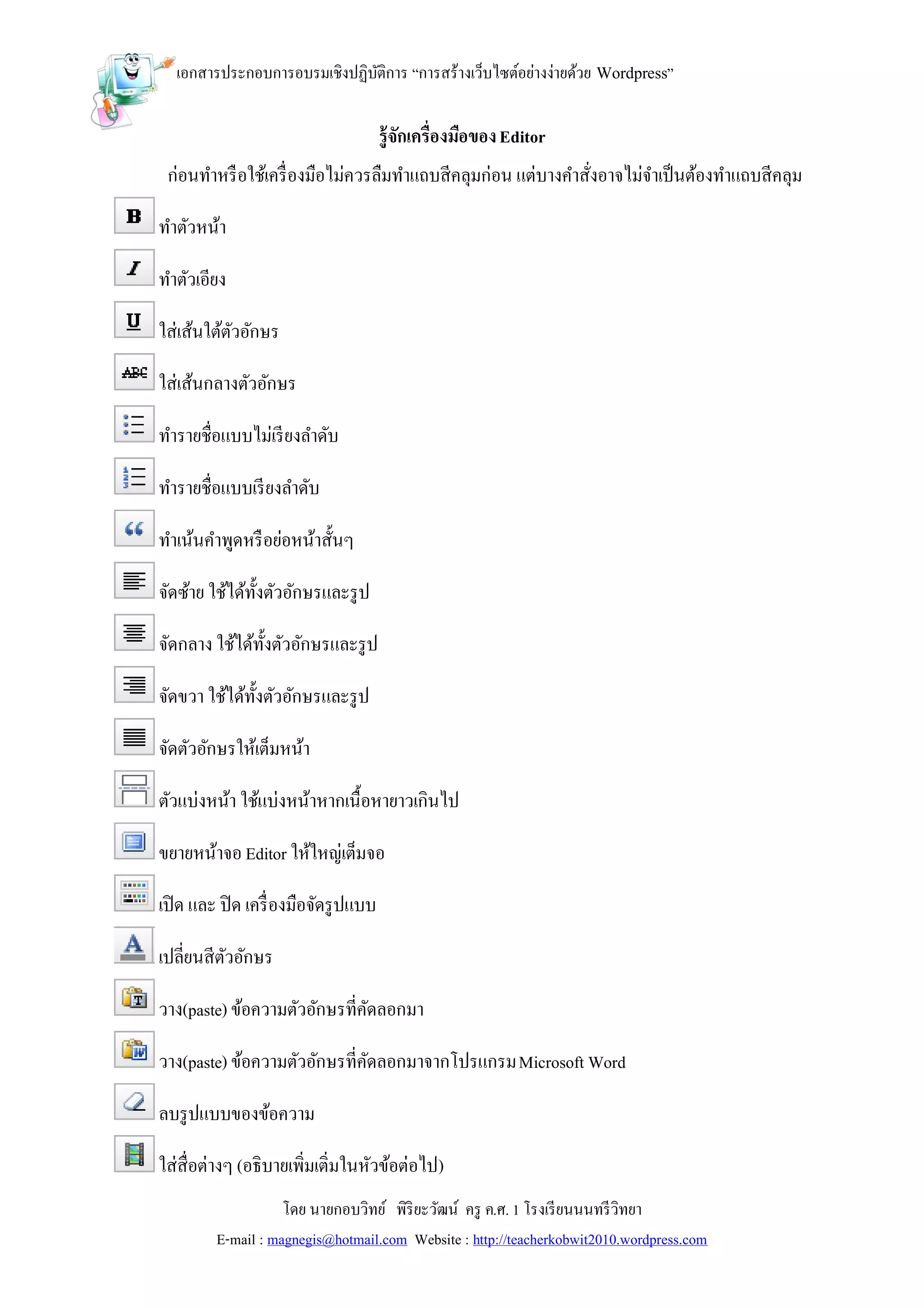 เอกสารประกอบการอบรมเชิงปฏิบติการ “การสร้างเว็บไซต์อย่างง่ายด้วย Wordpress”
                             ั

                                       รู้จกเครื่องมือของ Editor
                                           ั
 ก่อนทาหรื อใช้เครื่ องมือไม่ควรลืมทาแถบสีคลุมก่อน แต่บางคาสังอาจไม่จาเป็ นต้องทาแถบสีคลุม
                                                             ่

ทาตัวหน้า

ทาตัวเอียง

ใส่เส้นใต้ตวอักษร
           ั

ใส่เส้นกลางตัวอักษร

ทารายชื่อแบบไม่เรี ยงลาดับ

ทารายชื่อแบบเรี ยงลาดับ

ทาเน้นคาพูดหรื อย่อหน้าสั้นๆ

จัดซ้าย ใช้ได้ท้งตัวอักษรและรู ป
                ั

จัดกลาง ใช้ได้ท้งตัวอักษรและรู ป
                ั

จัดขวา ใช้ได้ท้งตัวอักษรและรู ป
               ั

จัดตัวอักษรให้เต็มหน้า

ตัวแบ่งหน้า ใช้แบ่งหน้าหากเนื้อหายาวเกินไป

ขยายหน้าจอ Editor ให้ใหญ่เต็มจอ

เปิ ด และ ปิ ด เครื่ องมือจัดรู ปแบบ

เปลี่ยนสีตวอักษร
          ั

วาง(paste) ข้อความตัวอักษรที่คดลอกมา
                              ั

วาง(paste) ข้อความตัวอักษรที่คดลอกมาจากโปรแกรม Microsoft Word
                              ั

ลบรู ปแบบของข้อความ

ใส่สื่อต่างๆ (อธิบายเพิ่มเติ่มในหัวข้อต่อไป)
                    โดย นายกอบวิทย์ พิริยะวัฒน์ ครู ค.ศ. 1 โรงเรี ยนนนทรี วิทยา
         E-mail : magnegis@hotmail.com Website : http://teacherkobwit2010.wordpress.com
 