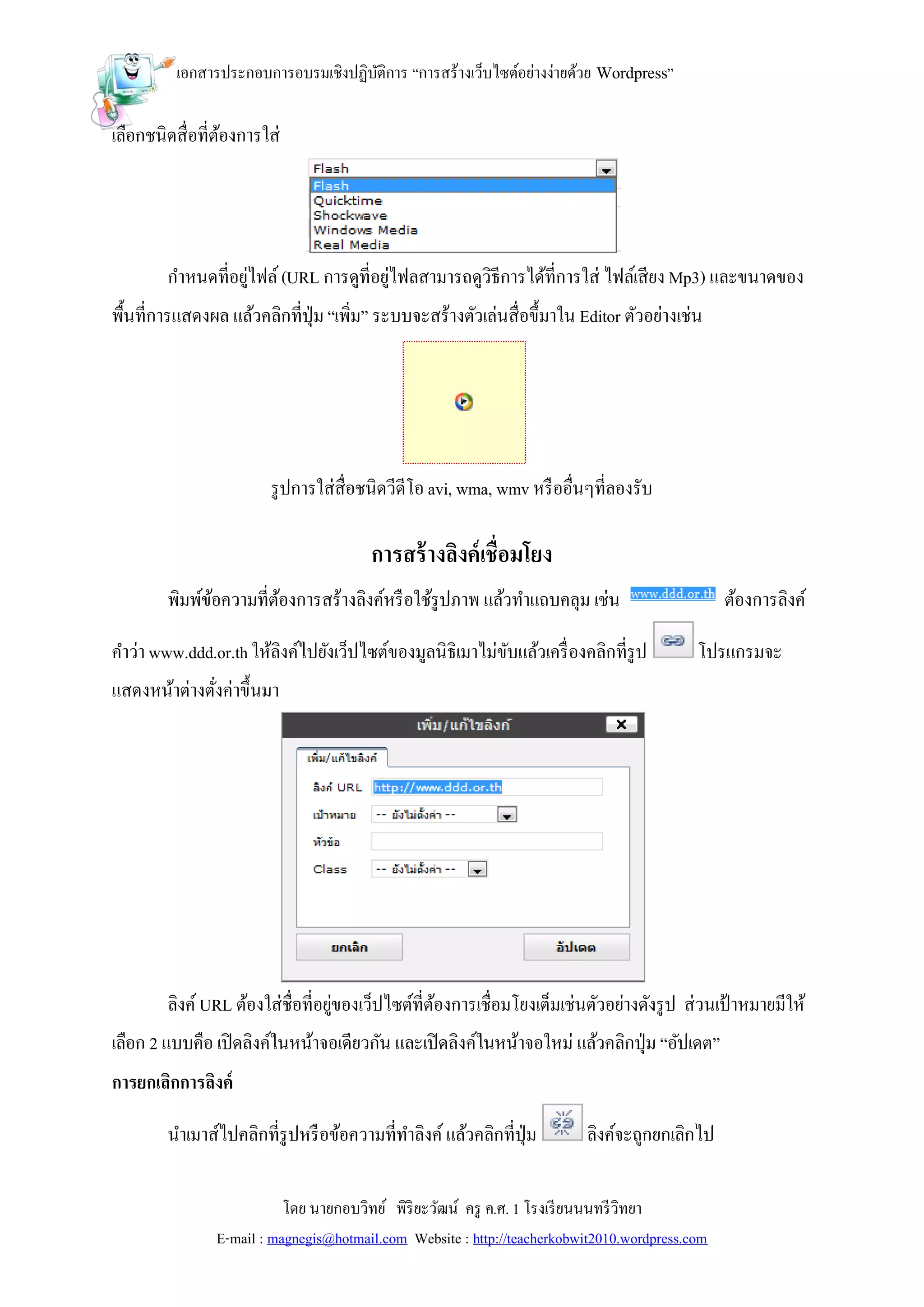 เอกสารประกอบการอบรมเชิงปฏิบติการ “การสร้างเว็บไซต์อย่างง่ายด้วย Wordpress”
                                    ั

เลือกชนิดสื่อที่ตองการใส่
                 ้




        กาหนดที่อยูไฟล์ (URL การดูที่อยูไฟลสามารถดูวิธีการได้ที่การใส่ ไฟล์เสียง Mp3) และขนาดของ
                   ่                    ่
พื้นที่การแสดงผล แล้วคลิกที่ปุ่ม “เพิ่ม” ระบบจะสร้างตัวเล่นสื่อขึ้มาใน Editor ตัวอย่างเช่น




                        รู ปการใส่สื่อชนิดวีดีโอ avi, wma, wmv หรื ออื่นๆที่ลองรับ

                                       การสร้ างลิงค์ เชื่อมโยง
        พิมพ์ขอความที่ตองการสร้างลิงค์หรื อใช้รูปภาพ แล้วทาแถบคลุม เช่น
              ้        ้                                                                        ต้องการลิงค์

คาว่า www.ddd.or.th ให้ลิงค์ไปยังเว็ปไซต์ของมูลนิธิเมาไม่ขบแล้วเครื่ องคลิกที่รูป
                                                          ั                                โปรแกรมจะ
แสดงหน้าต่างตังค่าขึ้นมา
              ่




        ลิงค์ URL ต้องใส่ชื่อที่อยูของเว็ปไซต์ที่ตองการเชื่อมโยงเต็มเช่นตัวอย่างดังรู ป ส่วนเป้ าหมายมีให้
                                   ่              ้
เลือก 2 แบบคือ เปิ ดลิงค์ในหน้าจอเดียวกัน และเปิ ดลิงค์ในหน้าจอใหม่ แล้วคลิกปุ่ ม “อัปเดต”
การยกเลิกการลิงค์

        นาเมาส์ไปคลิกที่รูปหรื อข้อความที่ทาลิงค์ แล้วคลิกที่ปุ่ม        ลิงค์จะถูกยกเลิกไป

                          โดย นายกอบวิทย์ พิริยะวัฒน์ ครู ค.ศ. 1 โรงเรี ยนนนทรี วิทยา
               E-mail : magnegis@hotmail.com Website : http://teacherkobwit2010.wordpress.com
 