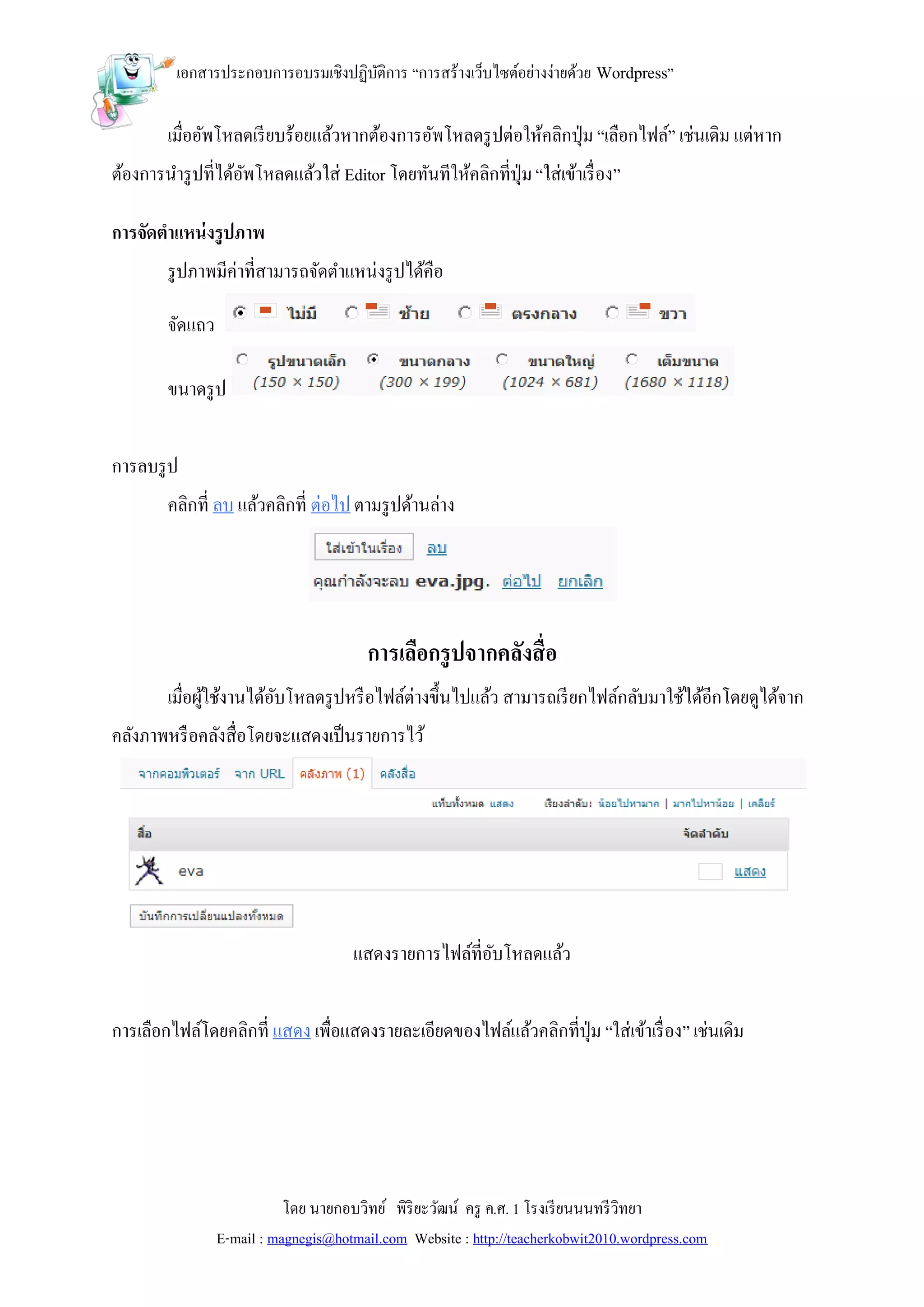 เอกสารประกอบการอบรมเชิงปฏิบติการ “การสร้างเว็บไซต์อย่างง่ายด้วย Wordpress”
                                     ั

        เมื่ออัพโหลดเรี ยบร้อยแล้วหากต้องการอัพโหลดรู ปต่อให้คลิกปุ่ ม “เลือกไฟล์” เช่นเดิม แต่หาก
ต้องการนารู ปที่ได้อพโหลดแล้วใส่ Editor โดยทันทีให้คลิกที่ปุ่ม “ใส่เข้าเรื่ อง”
                    ั

การจัดตาแหน่ งรูปภาพ
        รู ปภาพมีค่าที่สามารถจัดตาแหน่งรู ปได้คือ

        จัดแถว

        ขนาดรู ป


การลบรู ป
        คลิกที่ ลบ แล้วคลิกที่ ต่อไป ตามรู ปด้านล่าง




                                         การเลือกรู ปจากคลังสื่ อ
        เมื่อผูใช้งานได้อบโหลดรู ปหรื อไฟล์ต่างขึ้นไปแล้ว สามารถเรี ยกไฟล์กลับมาใช้ได้อีกโดยดูได้จาก
               ้         ั
คลังภาพหรื อคลังสื่อโดยจะแสดงเป็ นรายการไว้




                                      แสดงรายการไฟล์ที่อบโหลดแล้ว
                                                        ั


การเลือกไฟล์โดยคลิกที่ แสดง เพื่อแสดงรายละเอียดของไฟล์แล้วคลิกที่ปุ่ม “ใส่เข้าเรื่ อง” เช่นเดิม




                            โดย นายกอบวิทย์ พิริยะวัฒน์ ครู ค.ศ. 1 โรงเรี ยนนนทรี วิทยา
                 E-mail : magnegis@hotmail.com Website : http://teacherkobwit2010.wordpress.com
 