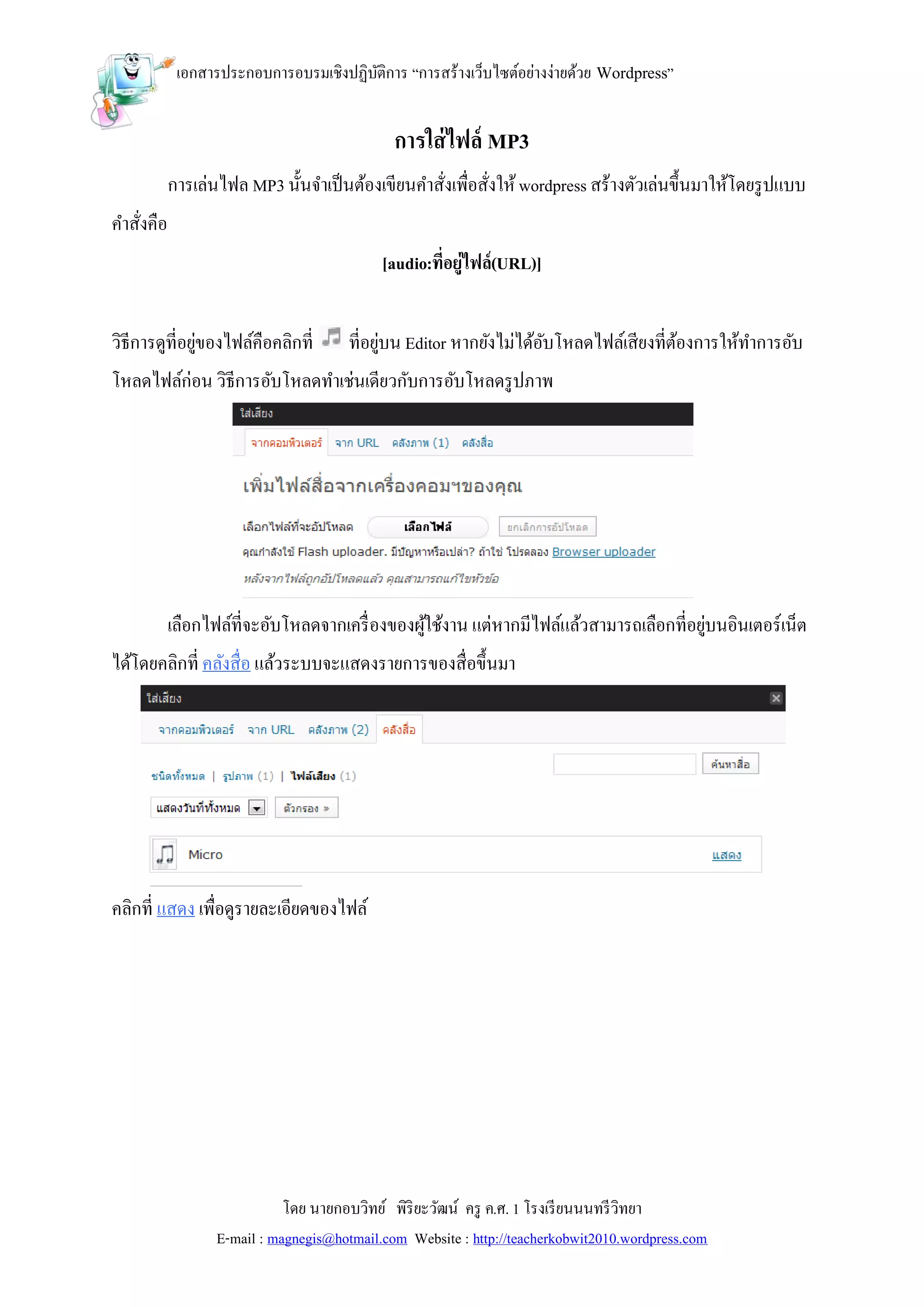 เอกสารประกอบการอบรมเชิงปฏิบติการ “การสร้างเว็บไซต์อย่างง่ายด้วย Wordpress”
                                       ั


                                              การใส่ ไฟล์ MP3
           การเล่นไฟล MP3 นั้นจาเป็ นต้องเขียนคาสังเพื่อสังให้ wordpress สร้างตัวเล่นขึ้นมาให้โดยรู ปแบบ
                                                  ่       ่
คาสังคือ
    ่
                                            [audio:ที่อยู่ไฟล์(URL)]


วิธีการดูที่อยูของไฟล์คือคลิกที่
               ่                       ที่อยูบน Editor หากยังไม่ได้อบโหลดไฟล์เสียงที่ตองการให้ทาการอับ
                                             ่                      ั                 ้
โหลดไฟล์ก่อน วิธีการอับโหลดทาเช่นเดียวกับการอับโหลดรู ปภาพ




           เลือกไฟล์ที่จะอับโหลดจากเครื่ องของผูใช้งาน แต่หากมีไฟล์แล้วสามารถเลือกที่อยูบนอินเตอร์เน็ต
                                                ้                                       ่
ได้โดยคลิกที่ คลังสื่อ แล้วระบบจะแสดงรายการของสื่อขึ้นมา




คลิกที่ แสดง เพื่อดูรายละเอียดของไฟล์




                             โดย นายกอบวิทย์ พิริยะวัฒน์ ครู ค.ศ. 1 โรงเรี ยนนนทรี วิทยา
                  E-mail : magnegis@hotmail.com Website : http://teacherkobwit2010.wordpress.com
 